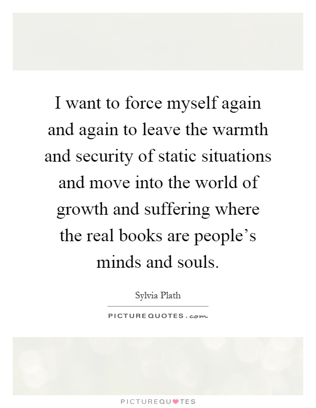 I want to force myself again and again to leave the warmth and security of static situations and move into the world of growth and suffering where the real books are people's minds and souls Picture Quote #1