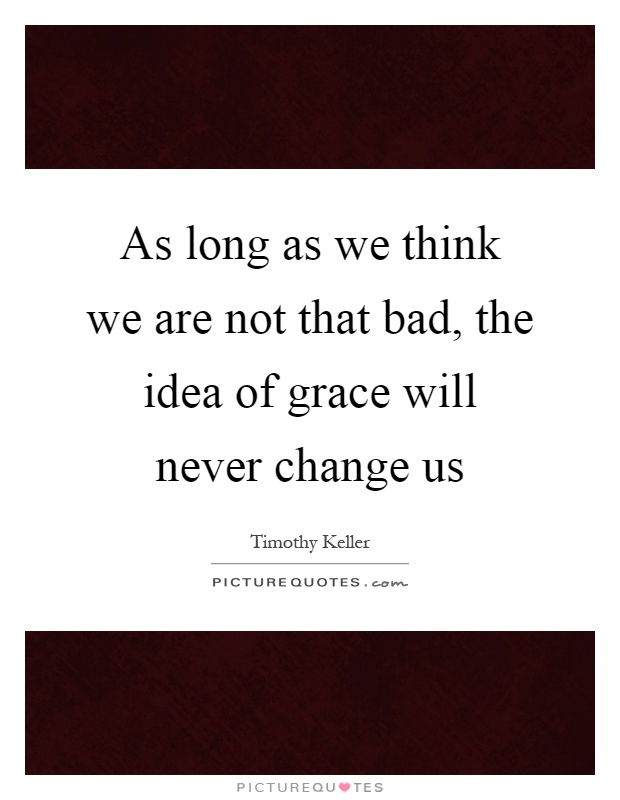 As long as we think we are not that bad, the idea of grace will never change us Picture Quote #1
