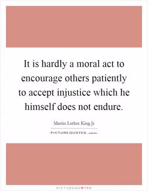 It is hardly a moral act to encourage others patiently to accept injustice which he himself does not endure Picture Quote #1