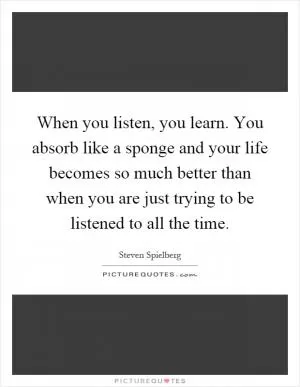 When you listen, you learn. You absorb like a sponge and your life becomes so much better than when you are just trying to be listened to all the time Picture Quote #1