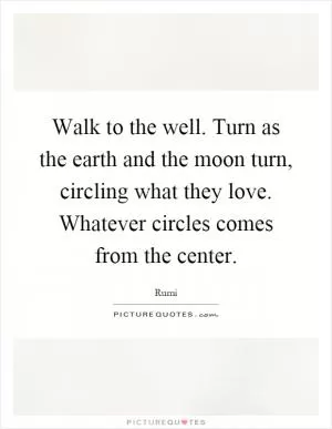 Walk to the well. Turn as the earth and the moon turn, circling what they love. Whatever circles comes from the center Picture Quote #1