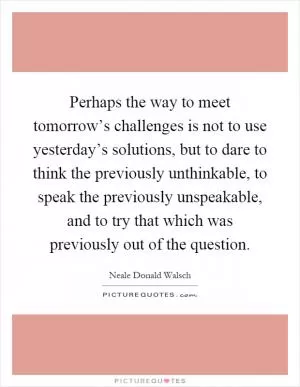 Perhaps the way to meet tomorrow’s challenges is not to use yesterday’s solutions, but to dare to think the previously unthinkable, to speak the previously unspeakable, and to try that which was previously out of the question Picture Quote #1