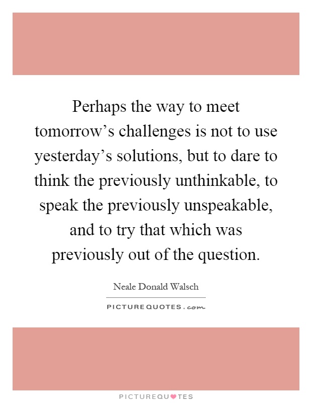Perhaps the way to meet tomorrow's challenges is not to use yesterday's solutions, but to dare to think the previously unthinkable, to speak the previously unspeakable, and to try that which was previously out of the question Picture Quote #1