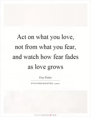 Act on what you love, not from what you fear, and watch how fear fades as love grows Picture Quote #1