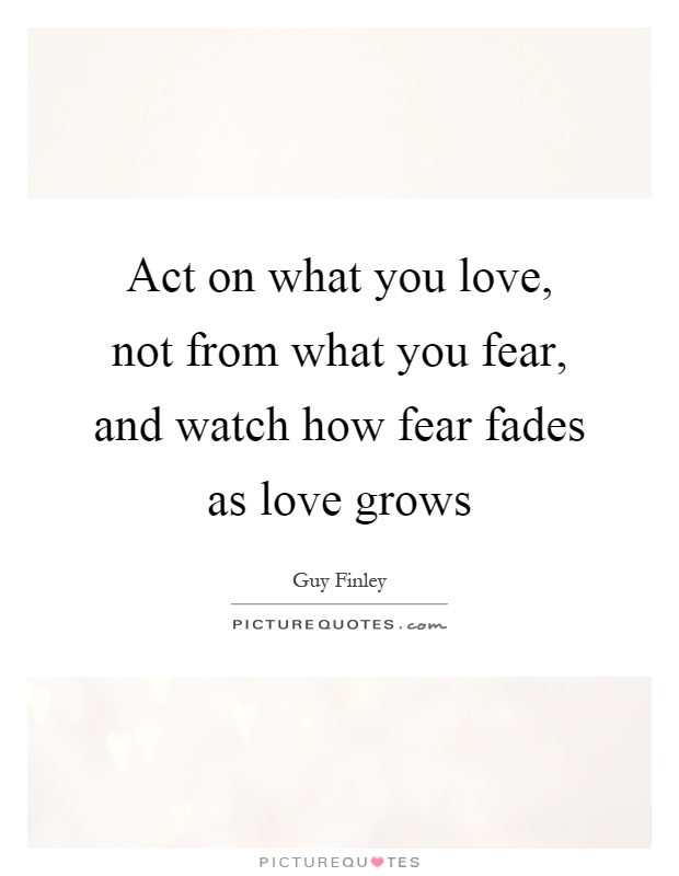 Act on what you love, not from what you fear, and watch how fear fades as love grows Picture Quote #1