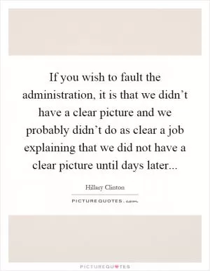 If you wish to fault the administration, it is that we didn’t have a clear picture and we probably didn’t do as clear a job explaining that we did not have a clear picture until days later Picture Quote #1