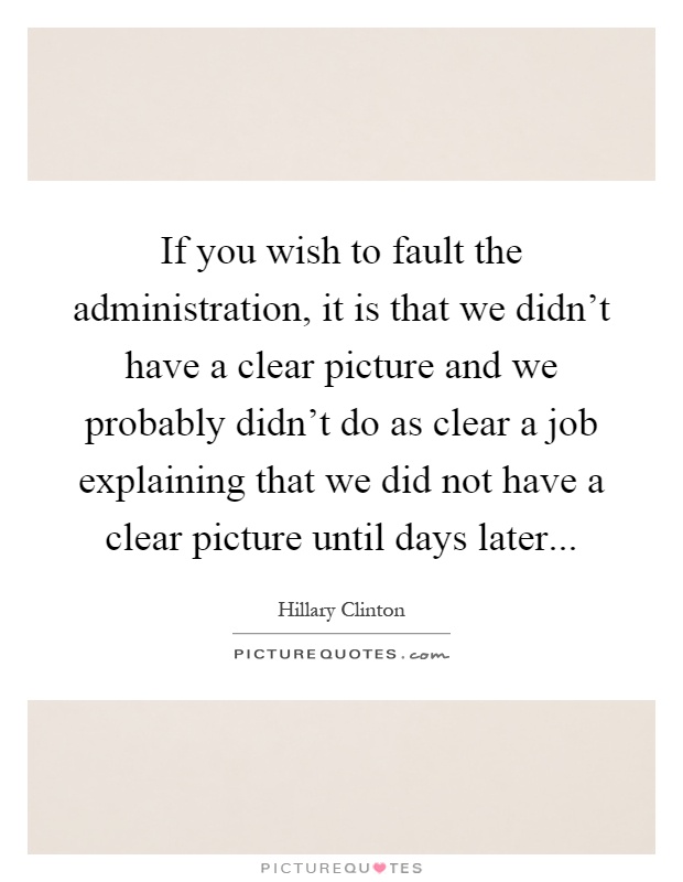 If you wish to fault the administration, it is that we didn't have a clear picture and we probably didn't do as clear a job explaining that we did not have a clear picture until days later Picture Quote #1