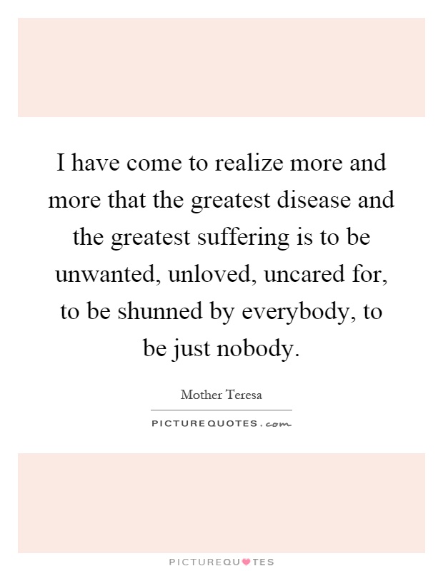 I have come to realize more and more that the greatest disease and the greatest suffering is to be unwanted, unloved, uncared for, to be shunned by everybody, to be just nobody Picture Quote #1