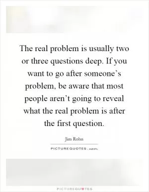 The real problem is usually two or three questions deep. If you want to go after someone’s problem, be aware that most people aren’t going to reveal what the real problem is after the first question Picture Quote #1