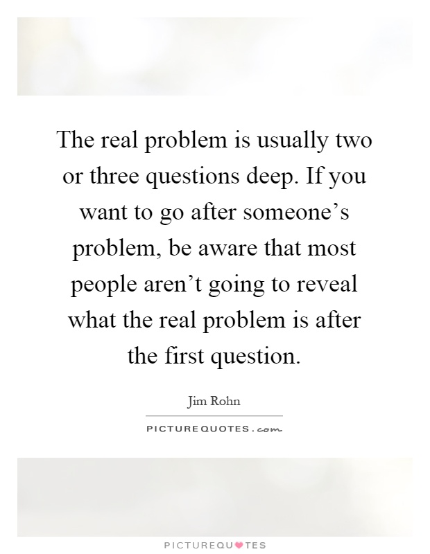 The real problem is usually two or three questions deep. If you want to go after someone's problem, be aware that most people aren't going to reveal what the real problem is after the first question Picture Quote #1