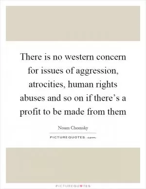 There is no western concern for issues of aggression, atrocities, human rights abuses and so on if there’s a profit to be made from them Picture Quote #1