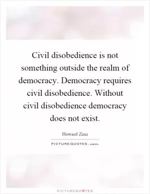 Civil disobedience is not something outside the realm of democracy. Democracy requires civil disobedience. Without civil disobedience democracy does not exist Picture Quote #1