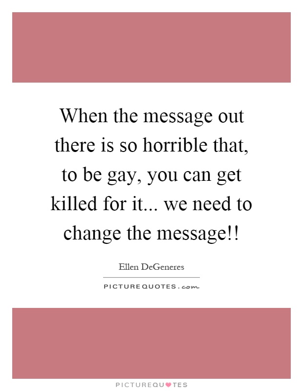 When the message out there is so horrible that, to be gay, you can get killed for it... we need to change the message!! Picture Quote #1