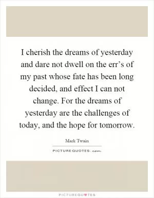 I cherish the dreams of yesterday and dare not dwell on the err’s of my past whose fate has been long decided, and effect I can not change. For the dreams of yesterday are the challenges of today, and the hope for tomorrow Picture Quote #1