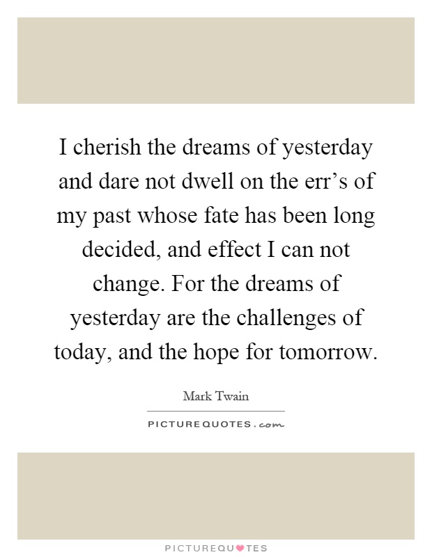I cherish the dreams of yesterday and dare not dwell on the err's of my past whose fate has been long decided, and effect I can not change. For the dreams of yesterday are the challenges of today, and the hope for tomorrow Picture Quote #1