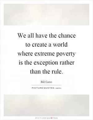 We all have the chance to create a world where extreme poverty is the exception rather than the rule Picture Quote #1