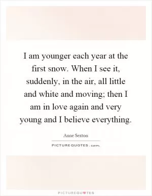I am younger each year at the first snow. When I see it, suddenly, in the air, all little and white and moving; then I am in love again and very young and I believe everything Picture Quote #1
