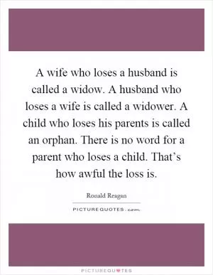 A wife who loses a husband is called a widow. A husband who loses a wife is called a widower. A child who loses his parents is called an orphan. There is no word for a parent who loses a child. That’s how awful the loss is Picture Quote #1