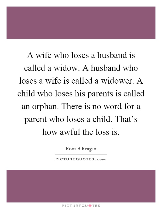 A wife who loses a husband is called a widow. A husband who loses a wife is called a widower. A child who loses his parents is called an orphan. There is no word for a parent who loses a child. That's how awful the loss is Picture Quote #1