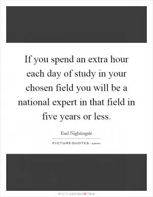 If you spend an extra hour each day of study in your chosen field you will be a national expert in that field in five years or less Picture Quote #1