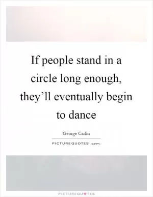If people stand in a circle long enough, they’ll eventually begin to dance Picture Quote #1