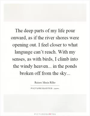 The deep parts of my life pour onward, as if the river shores were opening out. I feel closer to what language can’t reach. With my senses, as with birds, I climb into the windy heaven... in the ponds broken off from the sky Picture Quote #1