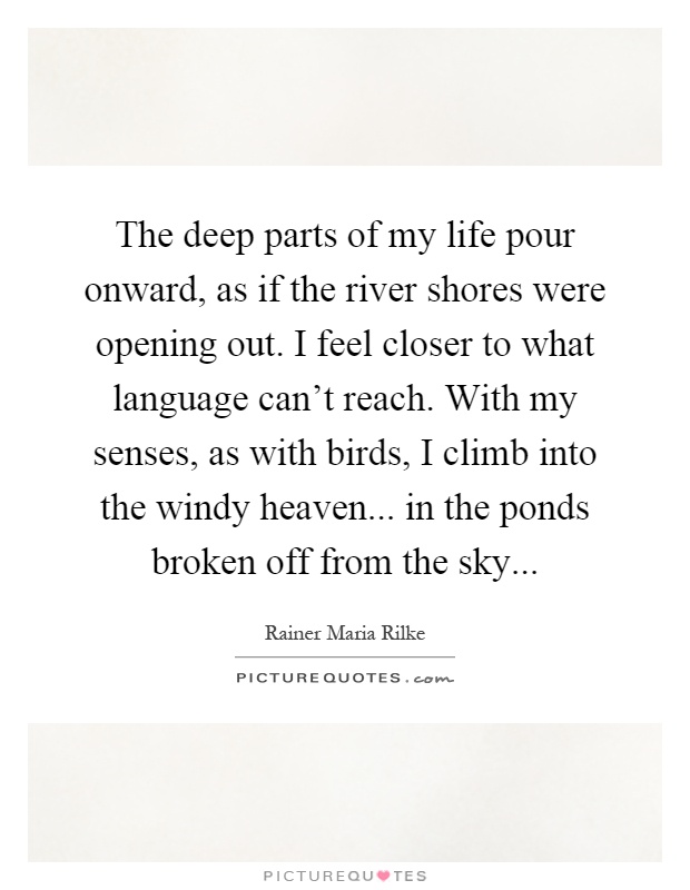 The deep parts of my life pour onward, as if the river shores were opening out. I feel closer to what language can't reach. With my senses, as with birds, I climb into the windy heaven... in the ponds broken off from the sky Picture Quote #1