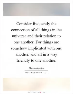 Consider frequently the connection of all things in the universe and their relation to one another. For things are somehow implicated with one another, and all in a way friendly to one another Picture Quote #1