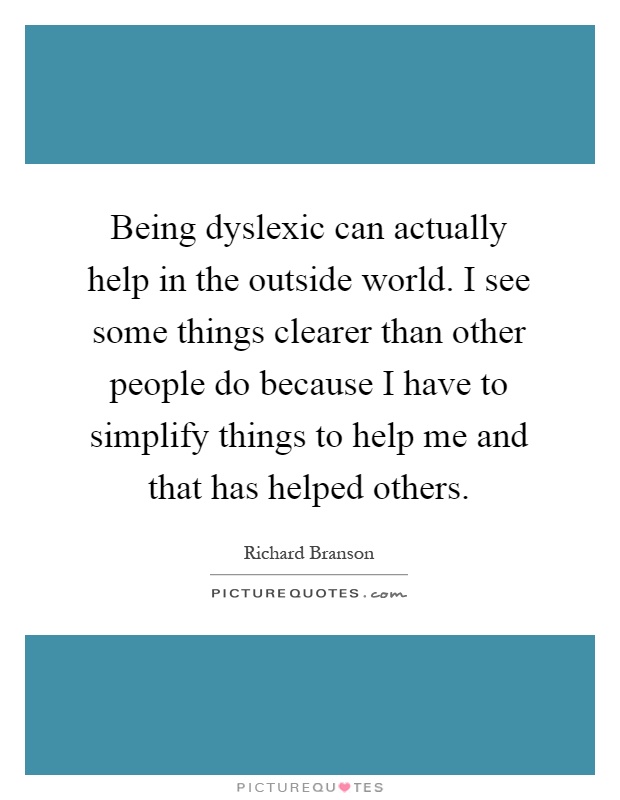 Being dyslexic can actually help in the outside world. I see some things clearer than other people do because I have to simplify things to help me and that has helped others Picture Quote #1