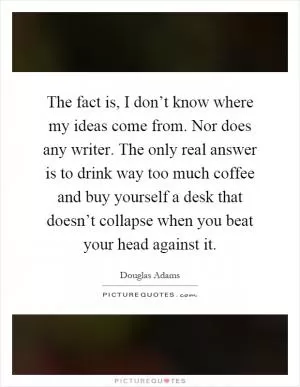 The fact is, I don’t know where my ideas come from. Nor does any writer. The only real answer is to drink way too much coffee and buy yourself a desk that doesn’t collapse when you beat your head against it Picture Quote #1