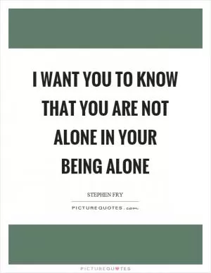 I want you to know that you are not alone in your being alone Picture Quote #1