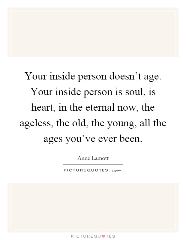 Your inside person doesn't age. Your inside person is soul, is heart, in the eternal now, the ageless, the old, the young, all the ages you've ever been Picture Quote #1