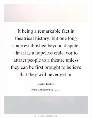 It being a remarkable fact in theatrical history, but one long since established beyond dispute, that it is a hopeless endeavor to attract people to a theatre unless they can be first brought to believe that they will never get in Picture Quote #1