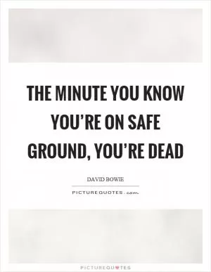 The minute you know you’re on safe ground, you’re dead Picture Quote #1