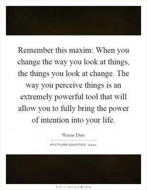 Remember this maxim: When you change the way you look at things, the things you look at change. The way you perceive things is an extremely powerful tool that will allow you to fully bring the power of intention into your life Picture Quote #1