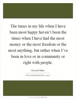 The times in my life when I have been most happy haven’t been the times when I have had the most money or the most freedom or the most anything, but rather when I’ve been in love or in community or right with people Picture Quote #1
