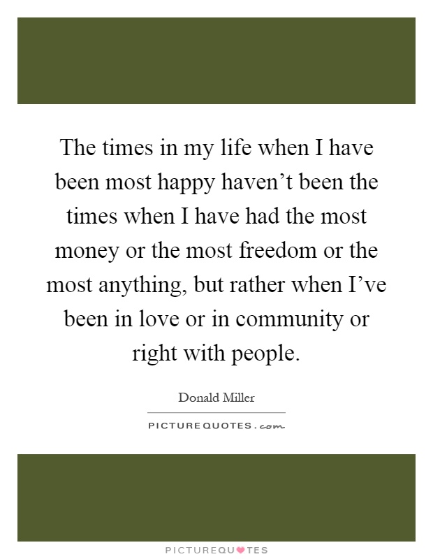 The times in my life when I have been most happy haven't been the times when I have had the most money or the most freedom or the most anything, but rather when I've been in love or in community or right with people Picture Quote #1