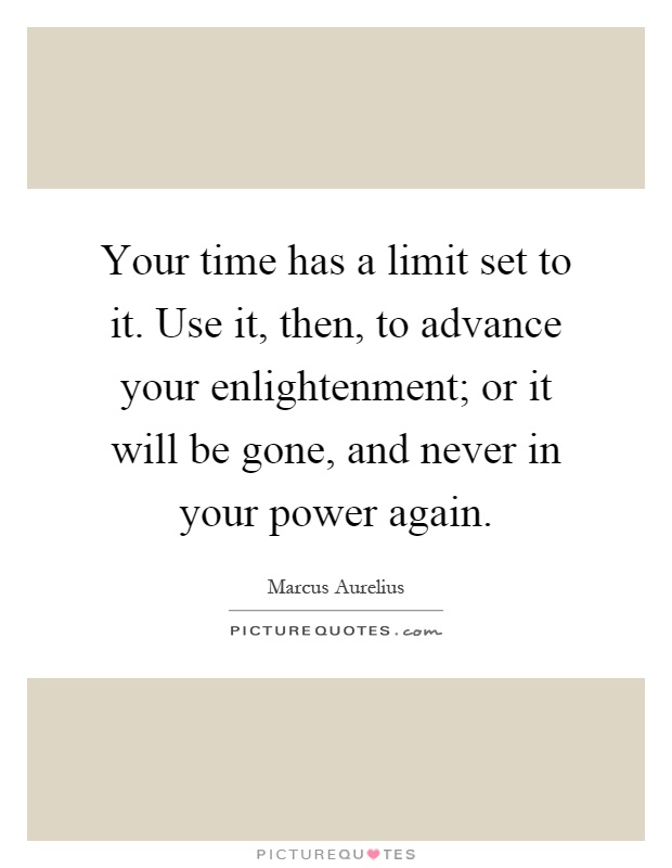 Your time has a limit set to it. Use it, then, to advance your enlightenment; or it will be gone, and never in your power again Picture Quote #1