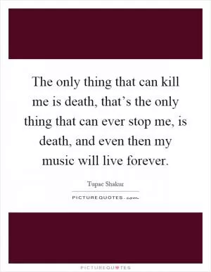 The only thing that can kill me is death, that’s the only thing that can ever stop me, is death, and even then my music will live forever Picture Quote #1