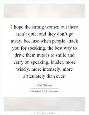 I hope the strong women out there aren’t quiet and they don’t go away, because when people attack you for speaking, the best way to drive them nuts is to smile and carry on speaking, louder, more wisely, more intensely, more articulately than ever Picture Quote #1