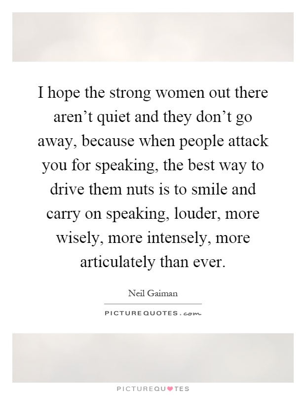 I hope the strong women out there aren't quiet and they don't go away, because when people attack you for speaking, the best way to drive them nuts is to smile and carry on speaking, louder, more wisely, more intensely, more articulately than ever Picture Quote #1