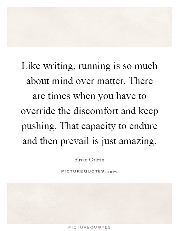 Like writing, running is so much about mind over matter. There are times when you have to override the discomfort and keep pushing. That capacity to endure and then prevail is just amazing Picture Quote #1