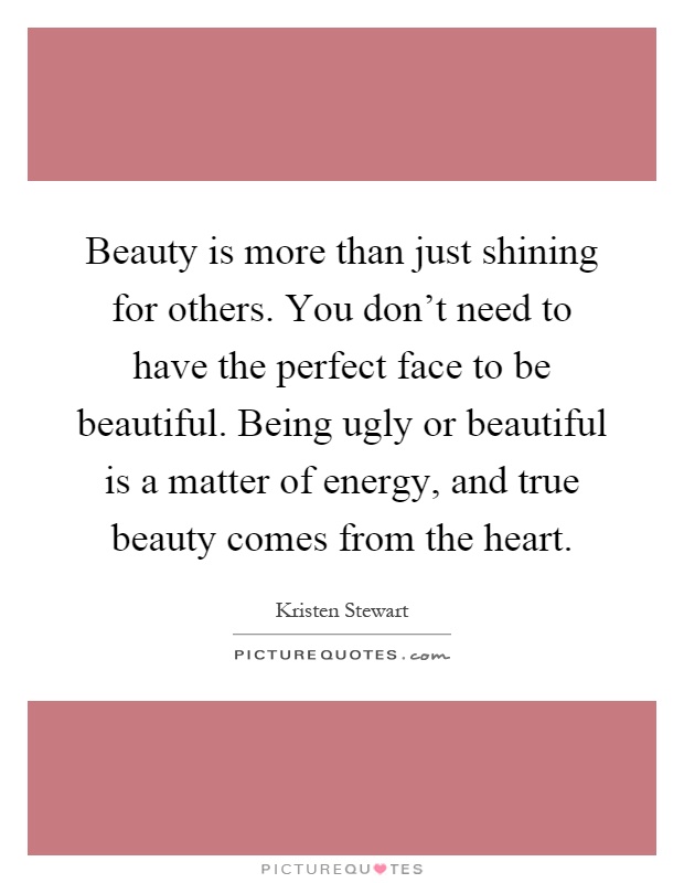 Beauty is more than just shining for others. You don't need to have the perfect face to be beautiful. Being ugly or beautiful is a matter of energy, and true beauty comes from the heart Picture Quote #1