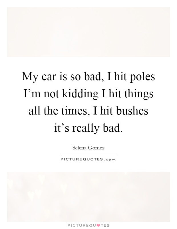 My car is so bad, I hit poles I'm not kidding I hit things all the times, I hit bushes it's really bad Picture Quote #1