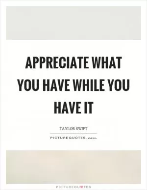 Appreciate what you have while you have it Picture Quote #1