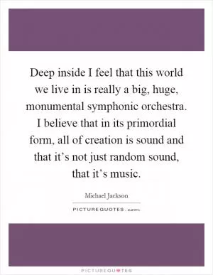 Deep inside I feel that this world we live in is really a big, huge, monumental symphonic orchestra. I believe that in its primordial form, all of creation is sound and that it’s not just random sound, that it’s music Picture Quote #1