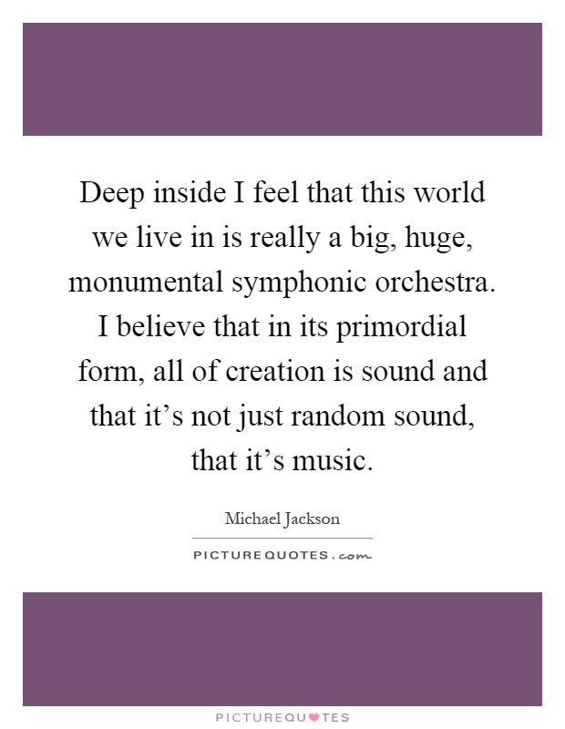 Deep inside I feel that this world we live in is really a big, huge, monumental symphonic orchestra. I believe that in its primordial form, all of creation is sound and that it's not just random sound, that it's music Picture Quote #1