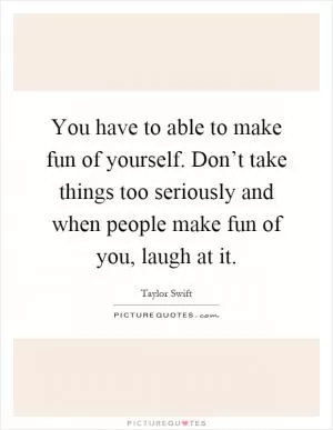 You have to able to make fun of yourself. Don’t take things too seriously and when people make fun of you, laugh at it Picture Quote #1