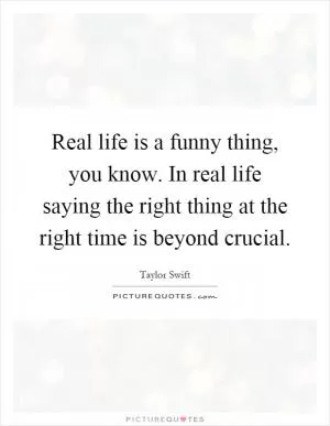 Real life is a funny thing, you know. In real life saying the right thing at the right time is beyond crucial Picture Quote #1