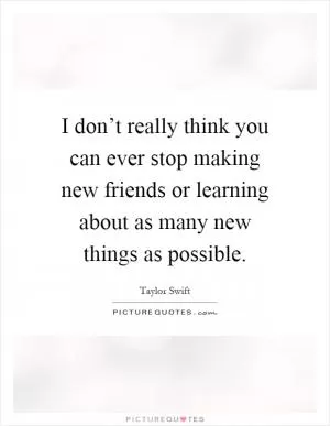 I don’t really think you can ever stop making new friends or learning about as many new things as possible Picture Quote #1